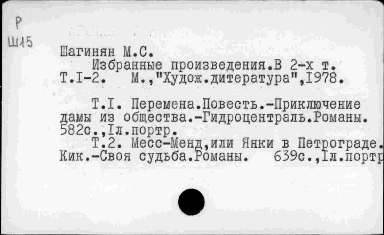 ﻿р
Ш4 5
Шагинян М.С.
Избранные произведения.В 2-х т. Т.1-2. М.,"Худож.дитература”,1978.
Т.I. Перемена.Повесть.-Приключение дамы из общества.-Гидроцентраль.Романы. 582с.,1л.портр.
Т.2. Месс-Менд,или Янки в Петрограде Кик.-Своя судьба.Романы. 639с.,1л.порт